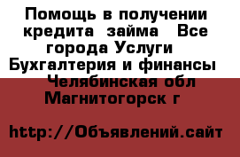 Помощь в получении кредита, займа - Все города Услуги » Бухгалтерия и финансы   . Челябинская обл.,Магнитогорск г.